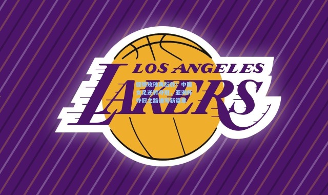 铿锵玫瑰再绽放！中国女足逆转夺冠，亚洲杯夺冠之路谱写新篇章