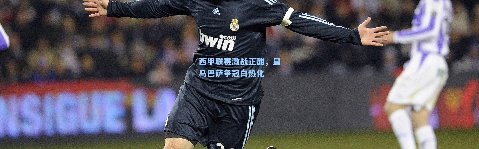 西甲联赛激战正酣，皇马巴萨争冠白热化