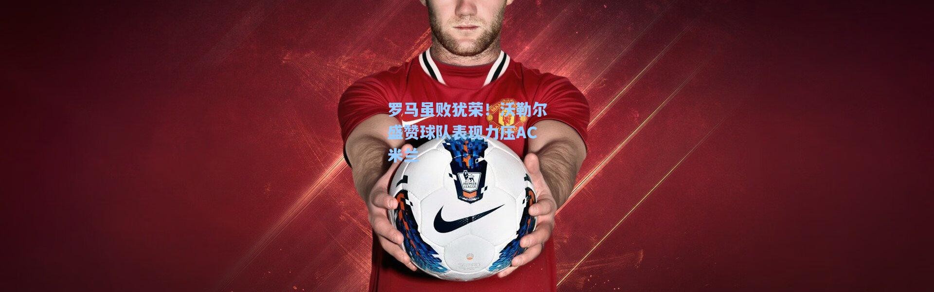 罗马虽败犹荣！沃勒尔盛赞球队表现力压AC米兰