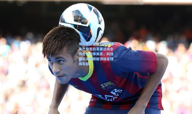 海尔集团官宣与利物浦及巴黎圣日耳曼达成全球合作伙伴关系，科技巨头深度赋能顶级足球俱乐部