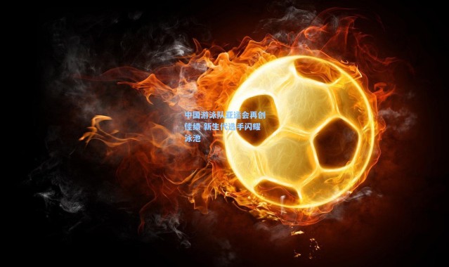 中国游泳队亚运会再创佳绩 新生代选手闪耀泳池