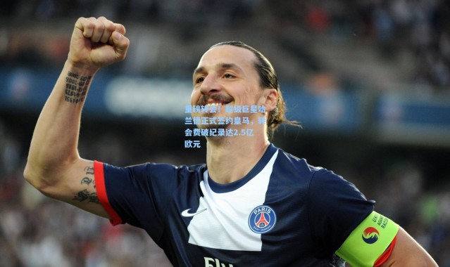 重磅转会！超级巨星哈兰德正式签约皇马，转会费破纪录达2.5亿欧元