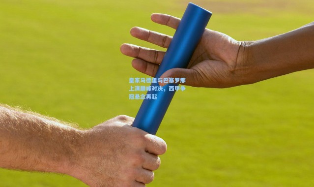 皇家马德里与巴塞罗那上演巅峰对决，西甲争冠悬念再起