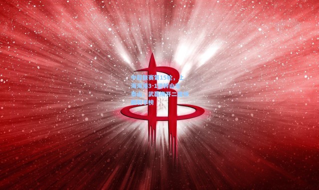 中超联赛第15轮，上海海港3-1逆转山东泰山，武磊梅开二度领跑射手榜