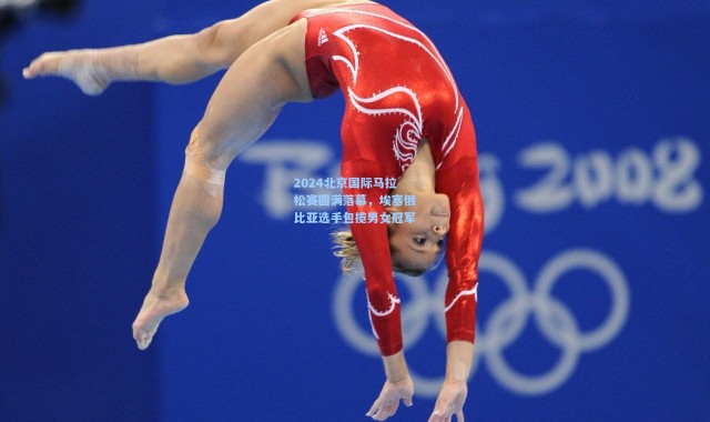 2024北京国际马拉松赛圆满落幕，埃塞俄比亚选手包揽男女冠军