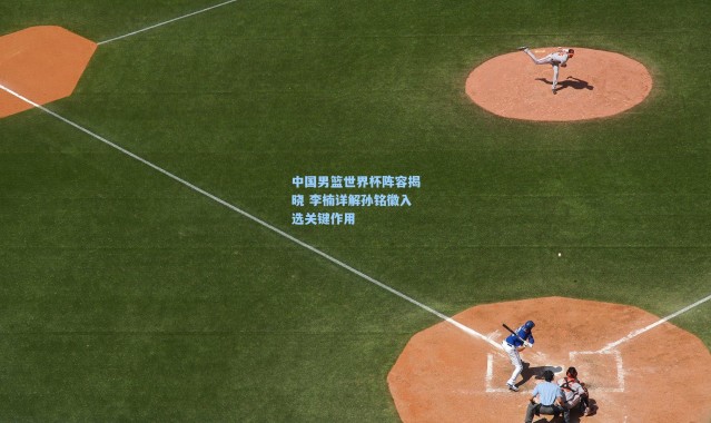 中国男篮世界杯阵容揭晓 李楠详解孙铭徽入选关键作用