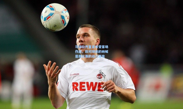 马特拉齐直言享受客场作战，敌对球迷的呐喊是我比赛的动力源泉