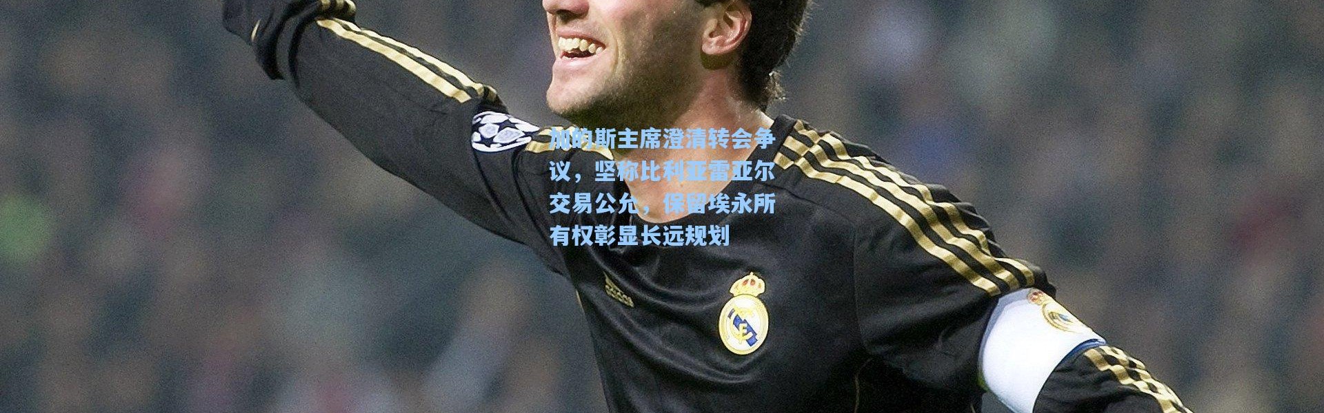 加的斯主席澄清转会争议，坚称比利亚雷亚尔交易公允，保留埃永所有权彰显长远规划