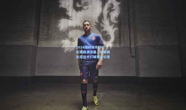 2024国际城市马拉松赛圆满落幕，埃塞俄比亚选手打破赛会纪录