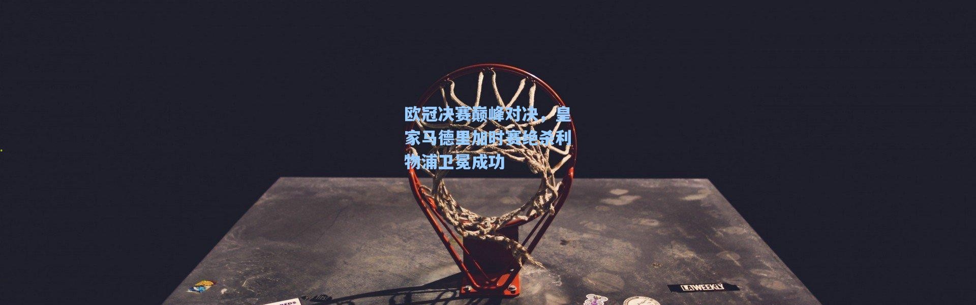 欧冠决赛巅峰对决，皇家马德里加时赛绝杀利物浦卫冕成功