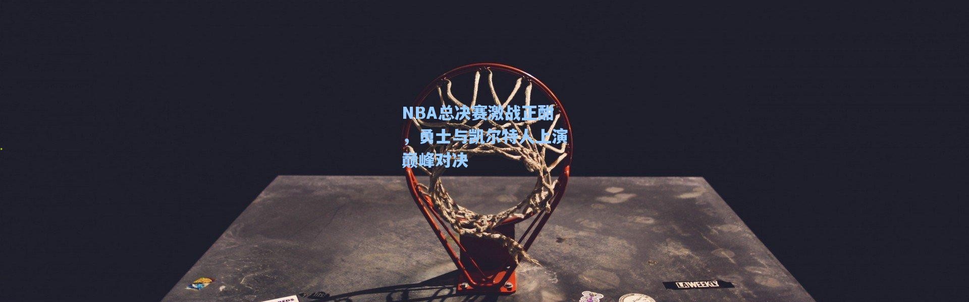 NBA总决赛激战正酣，勇士与凯尔特人上演巅峰对决