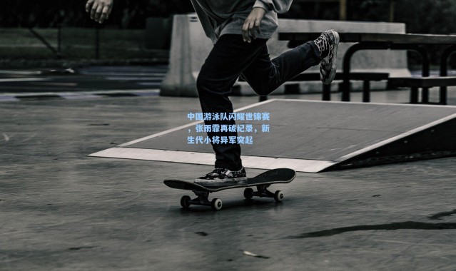 中国游泳队闪耀世锦赛，张雨霏再破纪录，新生代小将异军突起