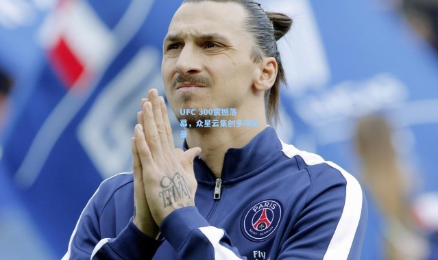 UFC 300震撼落幕，众星云集创多项纪录