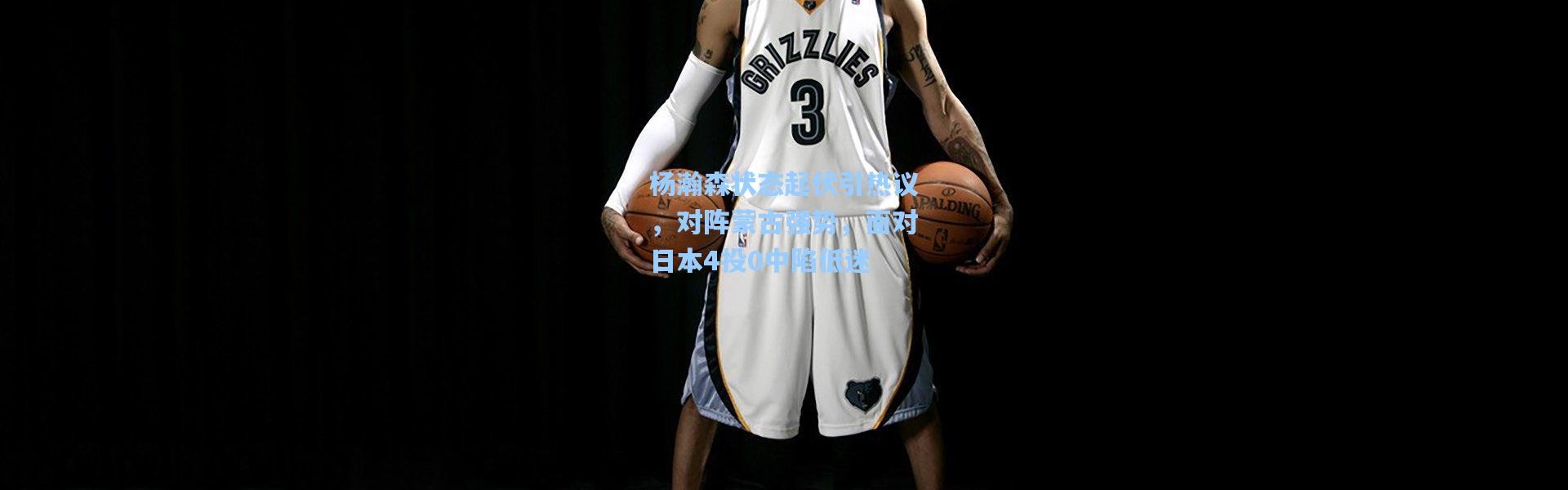 杨瀚森状态起伏引热议，对阵蒙古强势，面对日本4投0中陷低迷