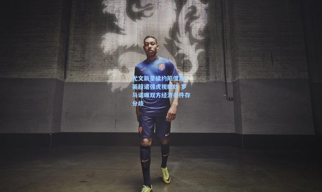 尤文新星续约陷僵局 英超诸强虎视眈眈 罗马诺曝双方经济条件存分歧