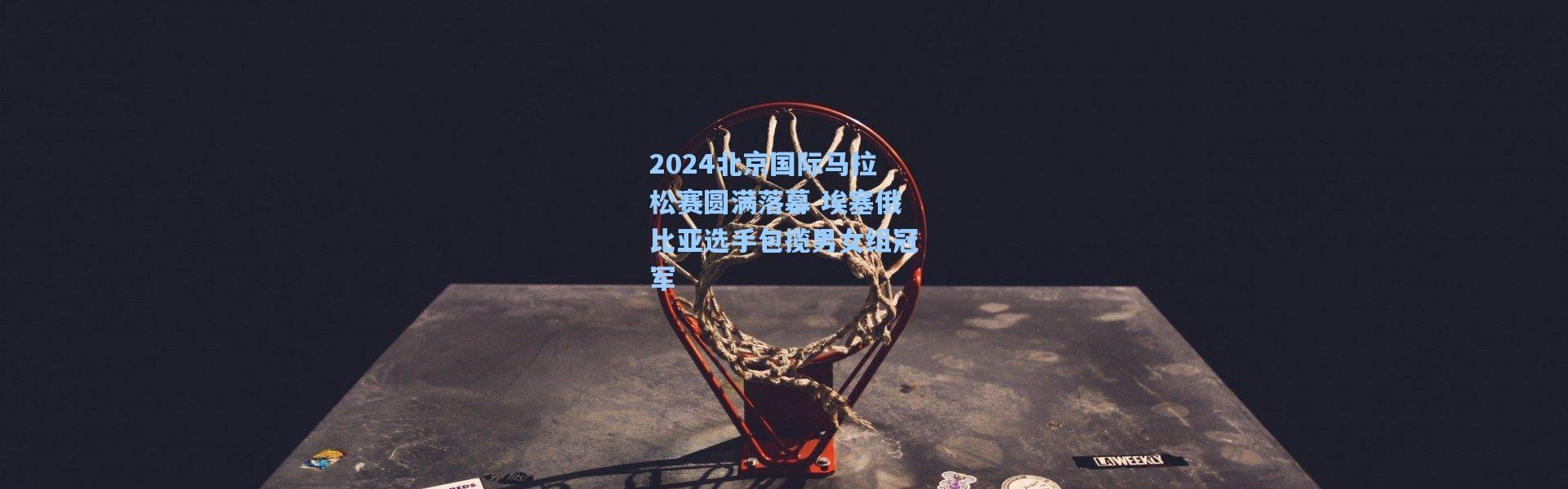 2024北京国际马拉松赛圆满落幕 埃塞俄比亚选手包揽男女组冠军