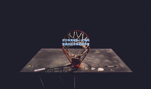 女子体育崛起，从赛场突破到社会变革的力量