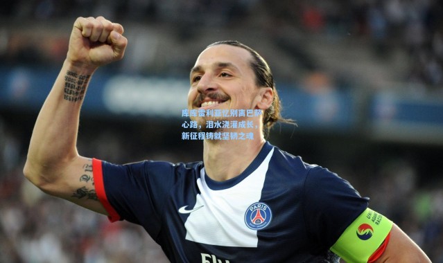 库库雷利亚忆别离巴萨心路，泪水浇灌成长，新征程铸就坚韧之魂