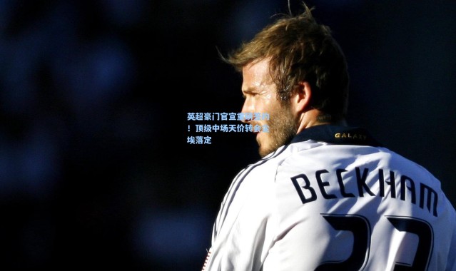 英超豪门官宣重磅签约！顶级中场天价转会尘埃落定