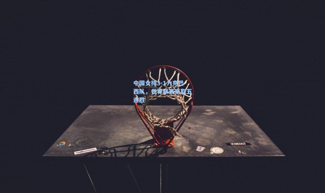 中国女排3-1力克巴西队，世界联赛豪取五连胜