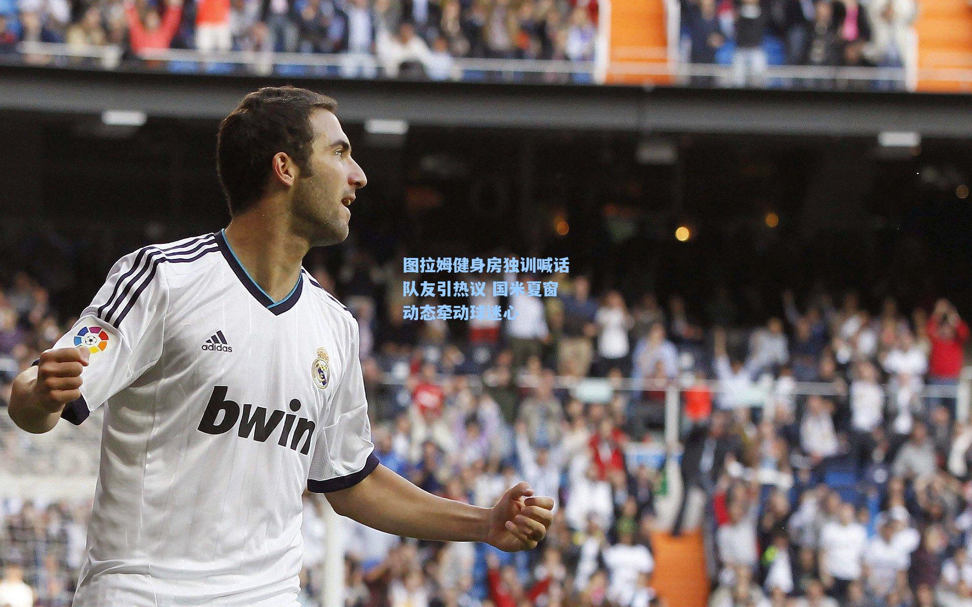 图拉姆健身房独训喊话队友引热议 国米夏窗动态牵动球迷心