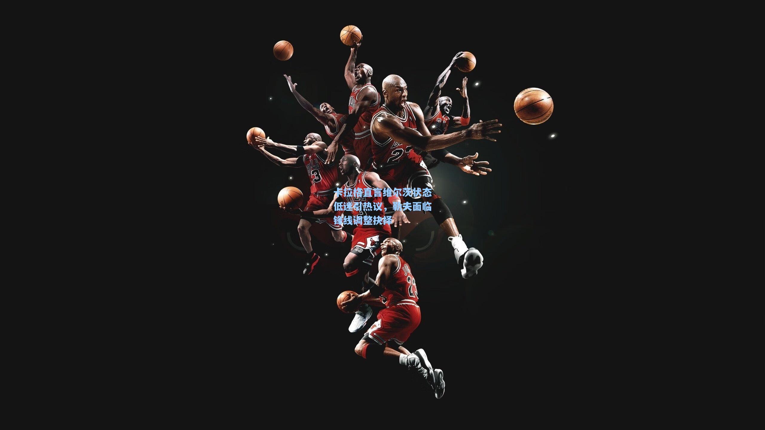 卡拉格直言维尔茨状态低迷引热议，勒夫面临锋线调整抉择